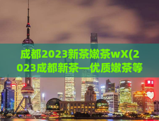 成都2023新茶嫩茶wX(2023成都新茶—优质嫩茶等你来品尝！)