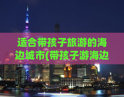 适合带孩子旅游的海边城市(带孩子游海边：推荐这些家庭友好型海滨城市)