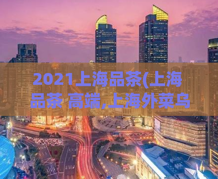 2021上海品茶(上海 品茶 高端,上海外菜乌克兰)