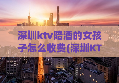 深圳ktv陪酒的女孩子怎么收费(深圳KTV女陪酒收费详解)