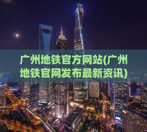 广州地铁官方网站(广州地铁官网发布最新资讯)