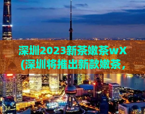 深圳2023新茶嫩茶wX(深圳将推出新款嫩茶，期待2023年上市)