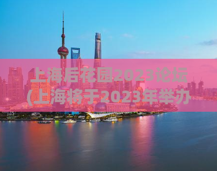上海后花园2023论坛(上海将于2023年举办国际论坛，推广城市文化与发展)
