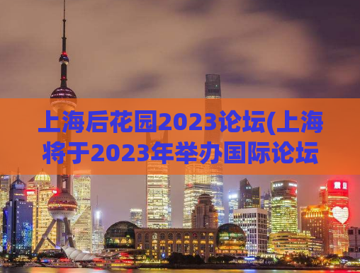 上海后花园2023论坛(上海将于2023年举办国际论坛，推广城市文化与发展)