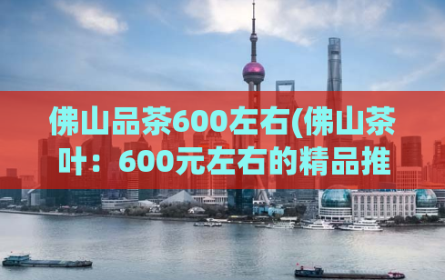 佛山品茶600左右(佛山茶叶：600元左右的精品推荐)