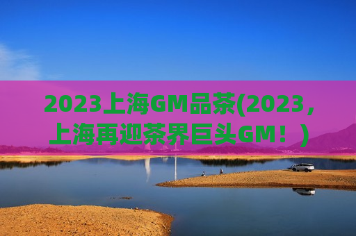 2023上海GM品茶(2023，上海再迎茶界巨头GM！)