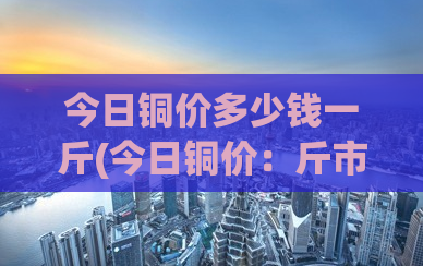 今日铜价多少钱一斤(今日铜价：斤市多变，如何把握投资机会？)