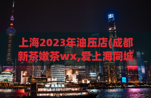 上海2023年油压店(成都新茶嫩茶wx,爱上海同城对对碰)