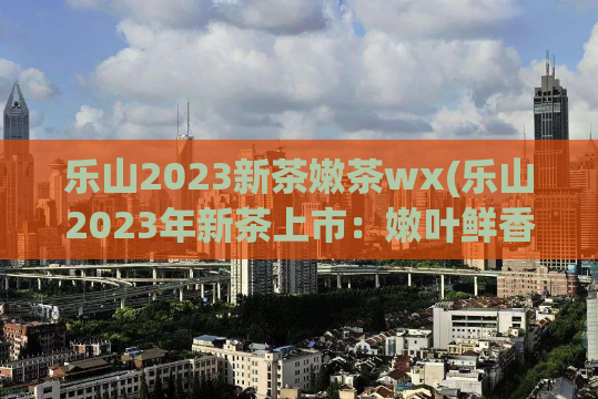 乐山2023新茶嫩茶wx(乐山2023年新茶上市：嫩叶鲜香，令人垂涎)