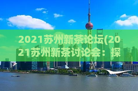 2021苏州新茶论坛(2021苏州新茶讨论会：探索苏式茶文化)