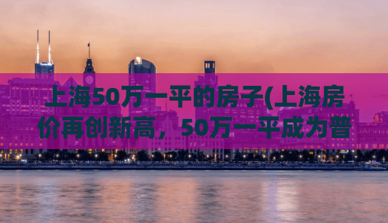 上海50万一平的房子(上海房价再创新高，50万一平成为普遍现象)