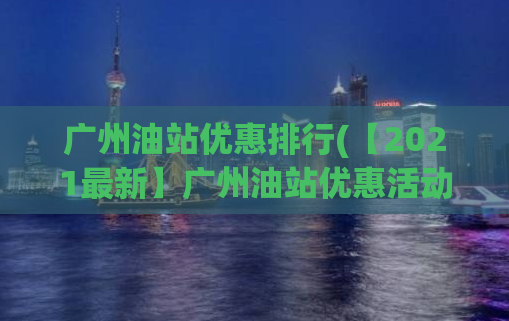 广州油站优惠排行(【2021最新】广州油站优惠活动，全面盘点！)