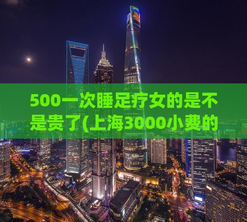 500一次睡足疗女的是不是贵了(上海3000小费的场子,2021上海浦东油压店推荐)