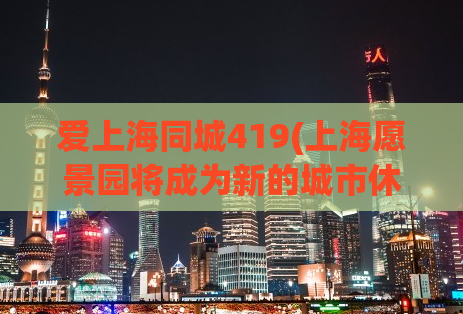 爱上海同城419(上海愿景园将成为新的城市休闲热点，既有科技感也有自然气息。)