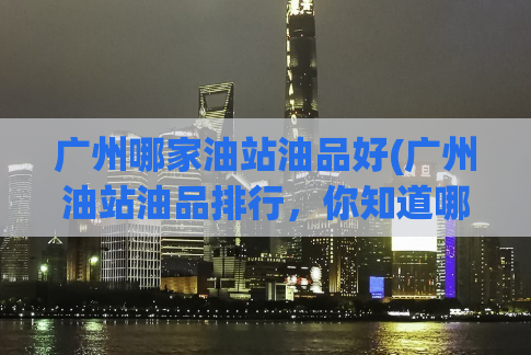 广州哪家油站油品好(广州油站油品排行，你知道哪家最好？)