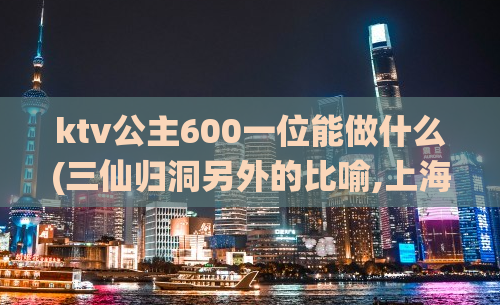 ktv公主600一位能做什么(三仙归洞另外的比喻,上海约一次大约多少钱)