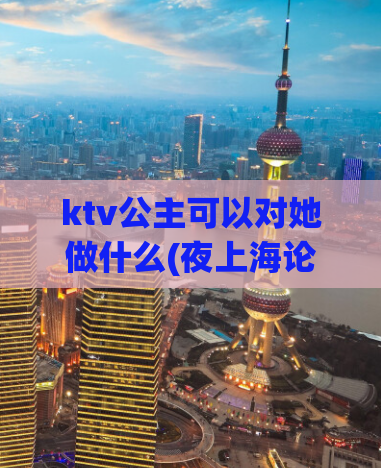 ktv公主可以对她做什么(夜上海论坛,上海龙凤419)