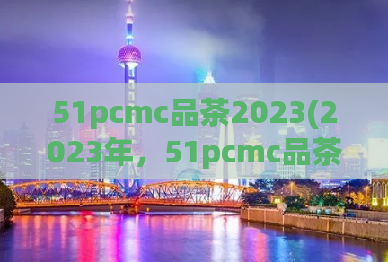 51pcmc品茶2023(2023年，51pcmc品茶新体验，让你爱上品茶！)