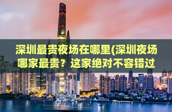 深圳最贵夜场在哪里(深圳夜场哪家最贵？这家绝对不容错过！)