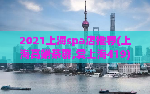 2021上海spa店推荐(上海高端茶群,爱上海419)
