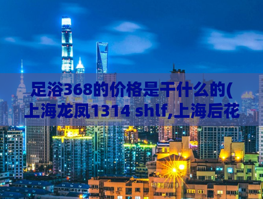 足浴368的价格是干什么的(上海龙凤1314 shlf,上海后花园论坛)