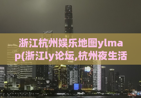 浙江杭州娱乐地图ylmap(浙江ly论坛,杭州夜生活)