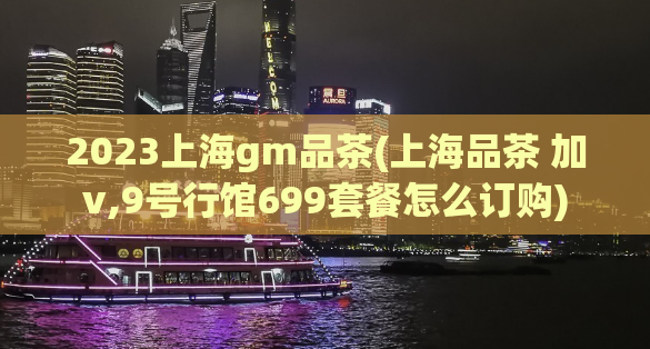 2023上海gm品茶(上海品茶 加v,9号行馆699套餐怎么订购)