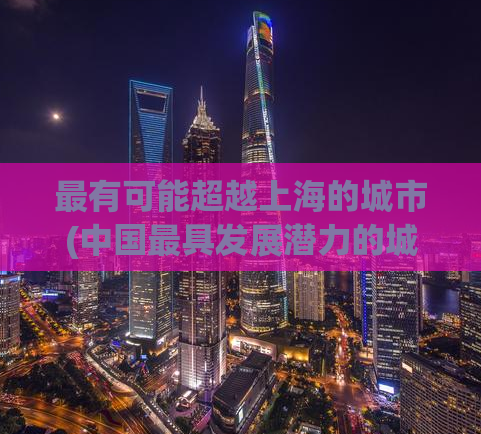 最有可能超越上海的城市(中国最具发展潜力的城市预测：或成未来超越上海的热门之选)