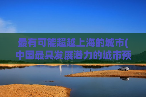 最有可能超越上海的城市(中国最具发展潜力的城市预测：或成未来超越上海的热门之选)