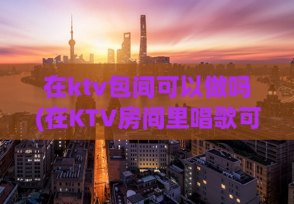 在ktv包间可以做吗(在KTV房间里唱歌可以吗？)