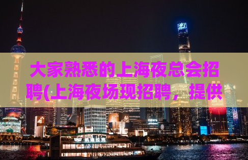 大家熟悉的上海夜总会招聘(上海夜场现招聘，提供优厚薪酬和良好发展机会)