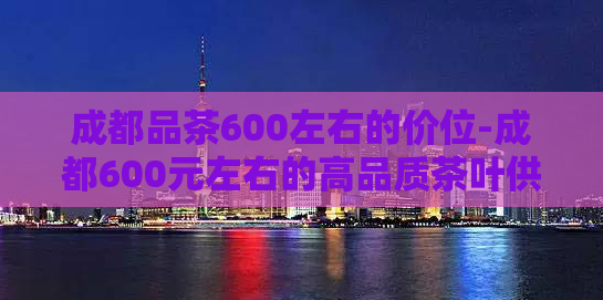 成都品茶600左右的价位-成都600元左右的高品质茶叶供应