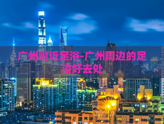 广州附近足浴-广州周边的足浴好去处