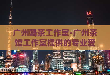 广州喝茶工作室-广州茶馆工作室提供的专业爱上海服务