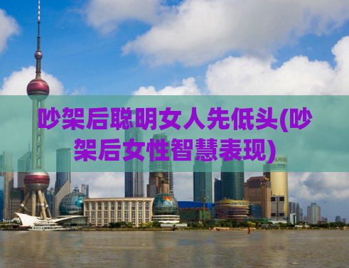 吵架后聪明女人先低头(吵架后女性智慧表现)