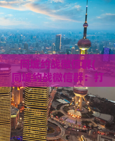 同城约战微信群(同城约战微信群：打破空间限制，畅享约战之乐)