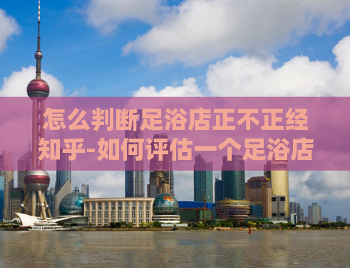 怎么判断足浴店正不正经知乎-如何评估一个足浴店的信誉？