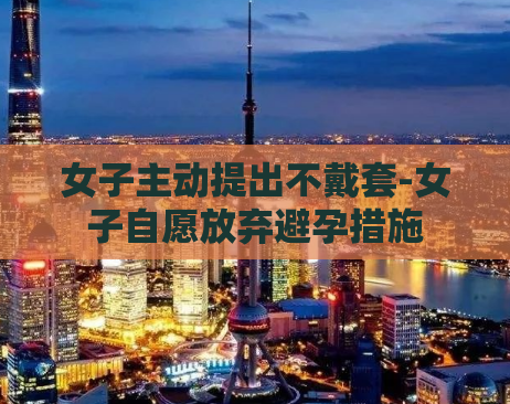 女子主动提出不戴套-女子自愿放弃避孕措施