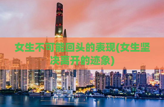 女生不可能回头的表现(女生坚决离开的迹象)