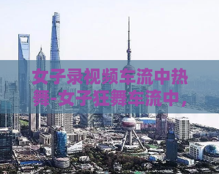 女子录视频车流中热舞-女子狂舞车流中，令人目瞪口呆的视频