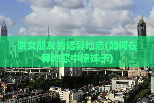 哄女朋友的话异地恋(如何在异地恋中撩妹子)