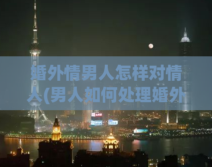 婚外情男人怎样对情人(男人如何处理婚外恋)