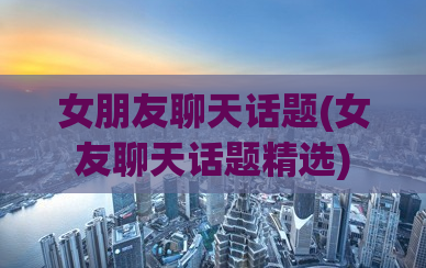 女朋友聊天话题(女友聊天话题精选)