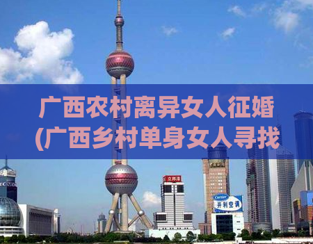 广西农村离异女人征婚(广西乡村单身女人寻找新的婚姻伴侣)