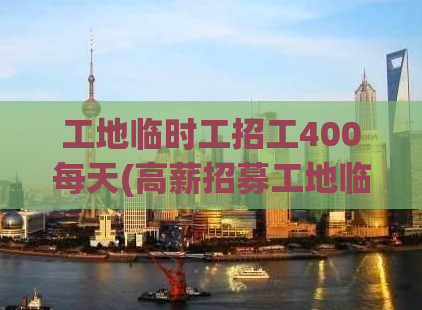 工地临时工招工400每天(高薪招募工地临时工，每天400元，速来应聘)