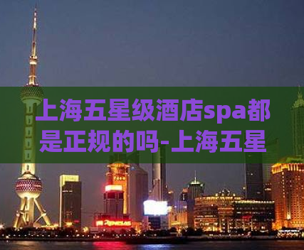 上海五星级酒店spa都是正规的吗-上海五星级酒店spa是否合法有效