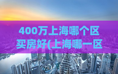 400万上海哪个区买房好(上海哪一区适合购房？400万预算怎样选房？)