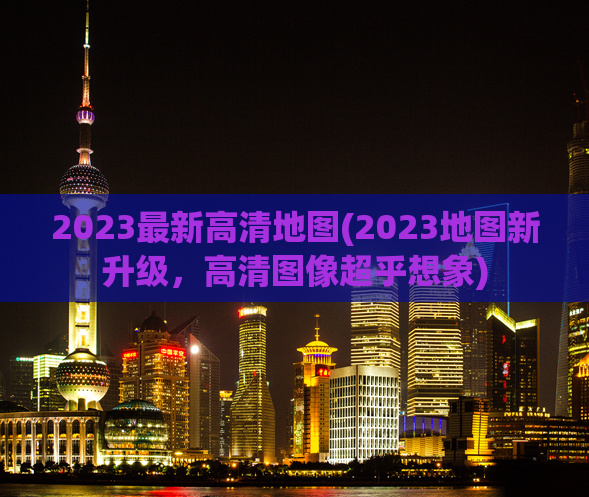 2023最新高清地图(2023地图新升级，高清图像超乎想象)