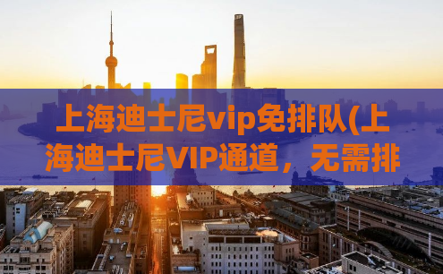 上海迪士尼vip免排队(上海迪士尼VIP通道，无需排队快速畅玩！)