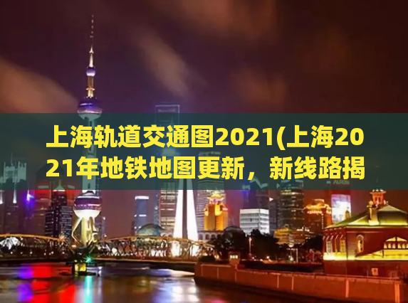 上海轨道交通图2021(上海2021年地铁地图更新，新线路揭晓！)